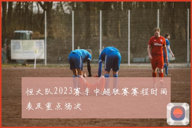 恒大队2023赛季中超联赛赛程时间表及重点场次