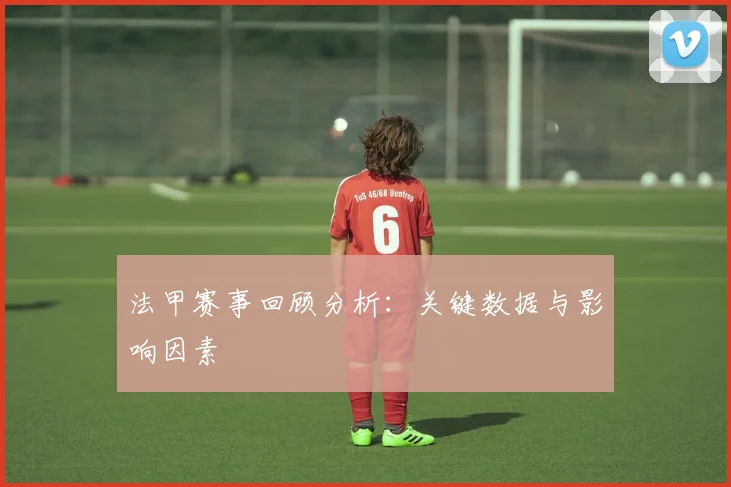 法甲赛事回顾分析：关键数据与影响因素