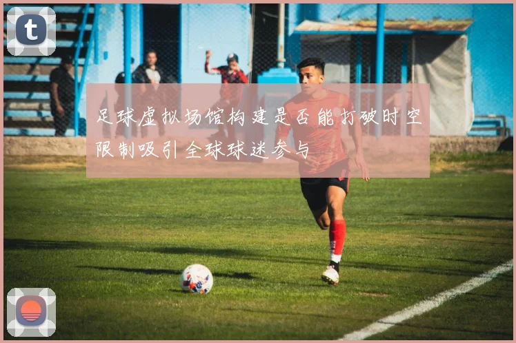 足球虚拟场馆构建是否能打破时空限制吸引全球球迷参与