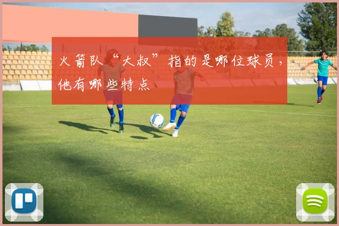 火箭队“大叔”指的是哪位球员，他有哪些特点