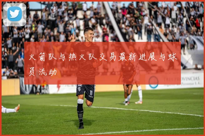 火箭队与热火队交易最新进展与球员流动