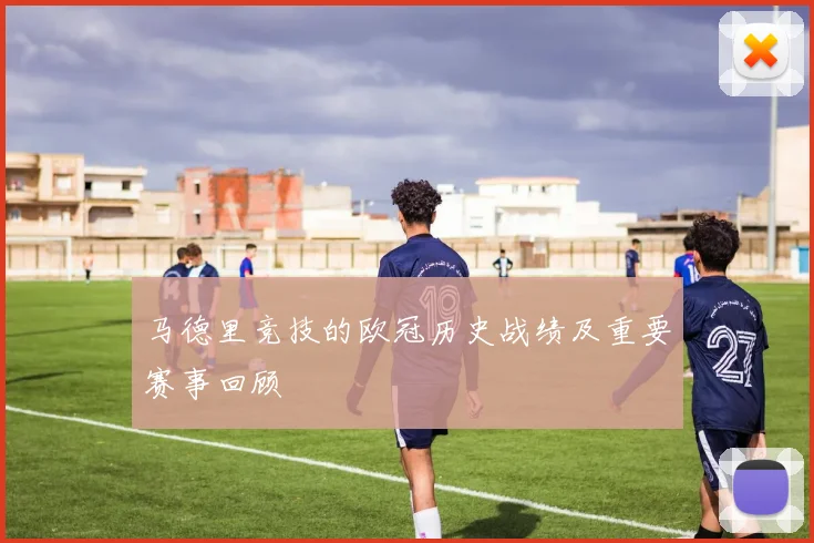 马德里竞技的欧冠历史战绩及重要赛事回顾