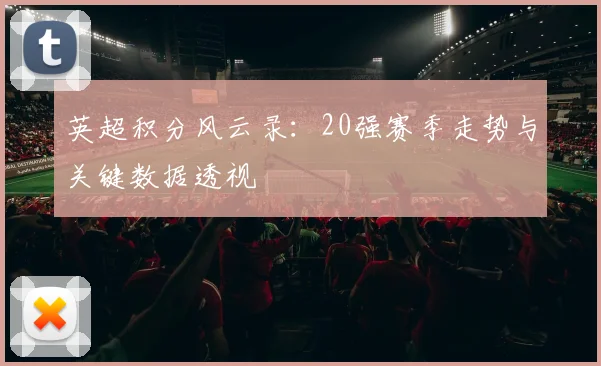 英超积分风云录:20强赛季走势与关键数据透视