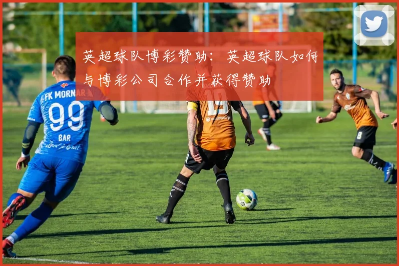 英超球队博彩赞助:英超球队如何与博彩公司合作并获得赞助
