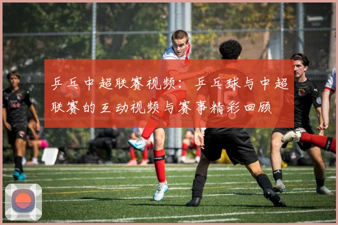 乒乓中超联赛视频:乒乓球与中超联赛的互动视频与赛事精彩回顾